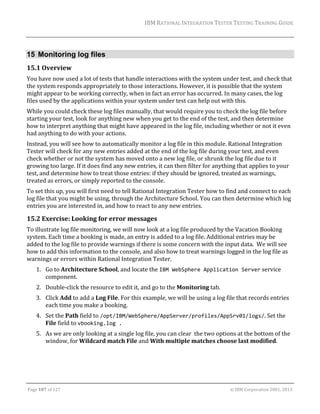 IBM	RATIONAL	INTEGRATION	TESTER	TESTING	TRAINING	GUIDE	
	

15 Monitoring log files
15.1 Overview	
You	have	now	used	a	lot	of	tests	that	handle	interactions	with	the	system	under	test,	and	check	that	
the	system	responds	appropriately	to	those	interactions.	However,	it	is	possible	that	the	system	
might	appear	to	be	working	correctly,	when	in	fact	an	error	has	occurred.	In	many	cases,	the	log	
files	used	by	the	applications	within	your	system	under	test	can	help	out	with	this.	
While	you	could	check	these	log	files	manually,	that	would	require	you	to	check	the	log	file	before	
starting	your	test,	look	for	anything	new	when	you	get	to	the	end	of	the	test,	and	then	determine	
how	to	interpret	anything	that	might	have	appeared	in	the	log	file,	including	whether	or	not	it	even	
had	anything	to	do	with	your	actions.	
Instead,	you	will	see	how	to	automatically	monitor	a	log	file	in	this	module.	Rational	Integration	
Tester	will	check	for	any	new	entries	added	at	the	end	of	the	log	file	during	your	test,	and	even	
check	whether	or	not	the	system	has	moved	onto	a	new	log	file,	or	shrunk	the	log	file	due	to	it	
growing	too	large.	If	it	does	find	any	new	entries,	it	can	then	filter	for	anything	that	applies	to	your	
test,	and	determine	how	to	treat	those	entries:	if	they	should	be	ignored,	treated	as	warnings,	
treated	as	errors,	or	simply	reported	to	the	console.	
To	set	this	up,	you	will	first	need	to	tell	Rational	Integration	Tester	how	to	find	and	connect	to	each	
log	file	that	you	might	be	using,	through	the	Architecture	School.	You	can	then	determine	which	log	
entries	you	are	interested	in,	and	how	to	react	to	any	new	entries.	

15.2 Exercise:	Looking	for	error	messages	
To	illustrate	log	file	monitoring,	we	will	now	look	at	a	log	file	produced	by	the	Vacation	Booking	
system.	Each	time	a	booking	is	made,	an	entry	is	added	to	a	log	file.	Additional	entries	may	be	
added	to	the	log	file	to	provide	warnings	if	there	is	some	concern	with	the	input	data.		We	will	see	
how	to	add	this	information	to	the	console,	and	also	how	to	treat	warnings	logged	in	the	log	file	as	
warnings	or	errors	within	Rational	Integration	Tester.	
1. Go	to	Architecture	School,	and	locate	the	IBM WebSphere Application Server	service	
component.	
2. Double‐click	the	resource	to	edit	it,	and	go	to	the	Monitoring	tab.	
3. Click	Add	to	add	a	Log	File.	For	this	example,	we	will	be	using	a	log	file	that	records	entries	
each	time	you	make	a	booking.	
4. Set	the	Path	field	to	/opt/IBM/WebSphere/AppServer/profiles/AppSrv01/logs/.	Set	the	
File	field	to	vbooking.log .	
5. As	we	are	only	looking	at	a	single	log	file,	you	can	clear		the	two	options	at	the	bottom	of	the	
window,	for	Wildcard	match	File	and	With	multiple	matches	choose	last	modified.	

	
Page	107	of	127																																																																																																																																																																				©	IBM	Corporation	2001,	2013	

 