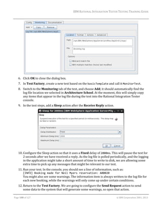 IBM	RATIONAL	INTEGRATION	TESTER	TESTING	TRAINING	GUIDE	
	

	
6. Click	OK	to	close	the	dialog	box.	
7. In	Test	Factory,	create	a	new	test	based	on	the	basicTemplate	and	call	it	MonitorTest.	
8. Switch	to	the	Monitoring	tab	of	the	test,	and	choose	Add;	it	should	automatically	find	the	
log	file	location	we	selected	in	Architecture	School.	At	the	moment,	this	will	simply	copy	
any	items	that	appear	in	the	log	file	during	the	test	into	the	Rational	Integration	Tester	
console.	
9. In	the	test	steps,	add	a	Sleep	action	after	the	Receive	Reply	action.	

	
10. Configure	the	Sleep	action	so	that	it	uses	a	Fixed	delay	of	2000ms.	This	will	pause	the	test	for	
2	seconds	after	we	have	received	a	reply.	As	the	log	file	is	polled	periodically,	and	the	logging	
in	the	application	might	take	a	short	amount	of	time	to	write	to	disk,	we	are	allowing	some	
extra	time	to	pick	up	any	messages	that	might	be	relevant	to	our	test.	
11. Run	your	test.	In	the	console,	you	should	see	a	line	of	information,	such	as:	
[INFO] Booking made for Neil Myers reservation: A00020	
You	might	also	see	some	warnings.	The	information	item	is	always	written	to	the	log	file	for	
each	new	booking,	while	the	warnings	will	only	come	up	under	certain	conditions.	
12. Return	to	the	Test	Factory.	We	are	going	to	configure	the	Send	Request	action	to	send	
some	data	to	the	system	that	will	generate	some	warnings,	so	open	that	action.	
	
Page	108	of	127																																																																																																																																																																				©	IBM	Corporation	2001,	2013	

 