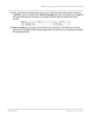 IBM	RATIONAL	INTEGRATION	TESTER	TESTING	TRAINING	GUIDE	
	

22. Add	a	second	action,	following	the	same	process.	This	time,	choose	the	regular	expression	
[WARNING d{3}]	and	the	action	Treat	as	warning.	Any	other	warnings	that	are	logged	to	
the	log	file	will	now	also	be	shown	as	warnings	inside	the	Rational	Integration	Tester	
console.	
	
23. Save,	then	Run	your	test	again.	You	should	now	see	it	fail,	due	to	the	difference	detected	
between	the	cardholder	name	and	passenger	name.	You	will	also	see	a	warning	recorded	for	
the	missing	postcode.	
	

	
Page	110	of	127																																																																																																																																																																				©	IBM	Corporation	2001,	2013	

 