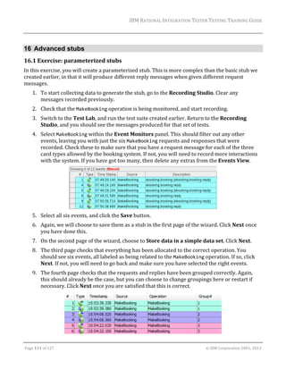 IBM	RATIONAL	INTEGRATION	TESTER	TESTING	TRAINING	GUIDE	
	

16 Advanced stubs
16.1 Exercise:	parameterized	stubs	
In	this	exercise,	you	will	create	a	parameterized	stub.	This	is	more	complex	than	the	basic	stub	we	
created	earlier,	in	that	it	will	produce	different	reply	messages	when	given	different	request	
messages.		
1. To	start	collecting	data	to	generate	the	stub,	go	to	the	Recording	Studio.	Clear	any	
messages	recorded	previously.	
2. Check	that	the	MakeBooking	operation	is	being	monitored,	and	start	recording.	
3. Switch	to	the	Test	Lab,	and	run	the	test	suite	created	earlier.	Return	to	the	Recording	
Studio,	and	you	should	see	the	messages	produced	for	that	set	of	tests.	
4. Select	MakeBooking	within	the	Event	Monitors	panel.	This	should	filter	out	any	other	
events,	leaving	you	with	just	the	six	MakeBooking	requests	and	responses	that	were	
recorded.	Check	these	to	make	sure	that	you	have	a	request	message	for	each	of	the	three	
card	types	allowed	by	the	booking	system.	If	not,	you	will	need	to	record	more	interactions	
with	the	system.	If	you	have	got	too	many,	then	delete	any	extras	from	the	Events	View.	

		
5. Select	all	six	events,	and	click	the	Save	button.	
6. Again,	we	will	choose	to	save	them	as	a	stub	in	the	first	page	of	the	wizard.	Click	Next	once	
you	have	done	this.	
7. On	the	second	page	of	the	wizard,	choose	to	Store	data	in	a	simple	data	set.	Click	Next.	
8. The	third	page	checks	that	everything	has	been	allocated	to	the	correct	operation.	You	
should	see	six	events,	all	labeled	as	being	related	to	the	MakeBooking	operation.	If	so,	click	
Next.	If	not,	you	will	need	to	go	back	and	make	sure	you	have	selected	the	right	events.	
9. The	fourth	page	checks	that	the	requests	and	replies	have	been	grouped	correctly.	Again,	
this	should	already	be	the	case,	but	you	can	choose	to	change	groupings	here	or	restart	if	
necessary.	Click	Next	once	you	are	satisfied	that	this	is	correct.	

	
	
Page	111	of	127																																																																																																																																																																				©	IBM	Corporation	2001,	2013	

 