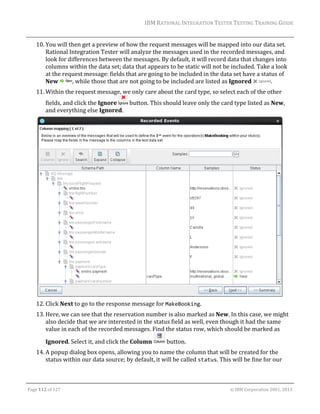 IBM	RATIONAL	INTEGRATION	TESTER	TESTING	TRAINING	GUIDE	
	

10. You	will	then	get	a	preview	of	how	the	request	messages	will	be	mapped	into	our	data	set.	
Rational	Integration	Tester	will	analyze	the	messages	used	in	the	recorded	messages,	and	
look	for	differences	between	the	messages.	By	default,	it	will	record	data	that	changes	into	
columns	within	the	data	set;	data	that	appears	to	be	static	will	not	be	included.	Take	a	look	
at	the	request	message:	fields	that	are	going	to	be	included	in	the	data	set	have	a	status	of	
New	
,	while	those	that	are	not	going	to	be	included	are	listed	as	Ignored	
.	
11. Within	the	request	message,	we	only	care	about	the	card	type,	so	select	each	of	the	other	
fields,	and	click	the	Ignore	
	button.	This	should	leave	only	the	card	type	listed	as	New,	
and	everything	else	Ignored.		

	
12. Click	Next	to	go	to	the	response	message	for	MakeBooking.	
13. Here,	we	can	see	that	the	reservation	number	is	also	marked	as	New.	In	this	case,	we	might	
also	decide	that	we	are	interested	in	the	status	field	as	well,	even	though	it	had	the	same	
value	in	each	of	the	recorded	messages.	Find	the	status	row,	which	should	be	marked	as	
Ignored.	Select	it,	and	click	the	Column	

	button.	

14. A	popup	dialog	box	opens,	allowing	you	to	name	the	column	that	will	be	created	for	the	
status	within	our	data	source;	by	default,	it	will	be	called	status.	This	will	be	fine	for	our	
	
Page	112	of	127																																																																																																																																																																				©	IBM	Corporation	2001,	2013	

 