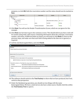 IBM	RATIONAL	INTEGRATION	TESTER	TESTING	TRAINING	GUIDE	
	

purposes,	so	click	OK.	Both	the	reservation	number	and	the	status	should	now	be	marked	as	
New.	

		
15. Click	Next.	You	will	see	the	Header	Transformation	Screen,	which	we	can	ignore	for	this	
example.		
16. Click	Next	one	last	time	to	go	to	the	summary	screen.	This	should	inform	you	that	a	stub	will	
be	created,	along	with	a	data	source	containing	information	about	the	card	type,	reservation	
number,	and	status.	If	different	fields	are	listed,	you	will	want	to	click	Back	to	return	to	the	
previous	steps,	and	make	sure	that	each	field	is	being	added	to	the	data	set	or	ignored,	as	
required.	
17. Call	the	stub	BookingsWithData,	and	click	Finish.		

	
18. The	software	should	switch	to	the	Test	Factory	to	show	what	we	have	produced,	but	if	not,	
switch	to	that	perspective.	
19. Under	the	MakeBooking	operation,	you	should	see	two	things	with	the	name	
BookingsWithData.	We	have	a	stub,	but	we	also	have	a	data	source.	Double‐click	this	within	
the	Test	Factory	Tree	to	open	it.		

	
Page	113	of	127																																																																																																																																																																				©	IBM	Corporation	2001,	2013	

 