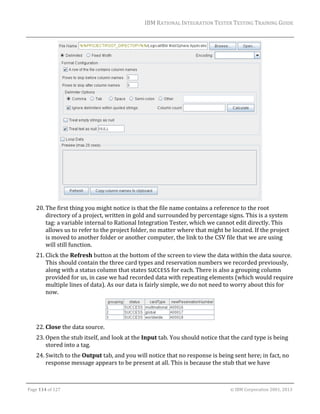 IBM	RATIONAL	INTEGRATION	TESTER	TESTING	TRAINING	GUIDE	
	

		
20. The	first	thing	you	might	notice	is	that	the	file	name	contains	a	reference	to	the	root	
directory	of	a	project,	written	in	gold	and	surrounded	by	percentage	signs.	This	is	a	system	
tag:	a	variable	internal	to	Rational	Integration	Tester,	which	we	cannot	edit	directly.	This	
allows	us	to	refer	to	the	project	folder,	no	matter	where	that	might	be	located.	If	the	project	
is	moved	to	another	folder	or	another	computer,	the	link	to	the	CSV	file	that	we	are	using	
will	still	function.		
21. Click	the	Refresh	button	at	the	bottom	of	the	screen	to	view	the	data	within	the	data	source.	
This	should	contain	the	three	card	types	and	reservation	numbers	we	recorded	previously,	
along	with	a	status	column	that	states	SUCCESS	for	each.	There	is	also	a	grouping	column	
provided	for	us,	in	case	we	had	recorded	data	with	repeating	elements	(which	would	require	
multiple	lines	of	data).	As	our	data	is	fairly	simple,	we	do	not	need	to	worry	about	this	for	
now.	

	
22. Close	the	data	source.	
23. Open	the	stub	itself,	and	look	at	the	Input	tab.	You	should	notice	that	the	card	type	is	being	
stored	into	a	tag.	
24. Switch	to	the	Output	tab,	and	you	will	notice	that	no	response	is	being	sent	here;	in	fact,	no	
response	message	appears	to	be	present	at	all.	This	is	because	the	stub	that	we	have	
	
Page	114	of	127																																																																																																																																																																				©	IBM	Corporation	2001,	2013	

 