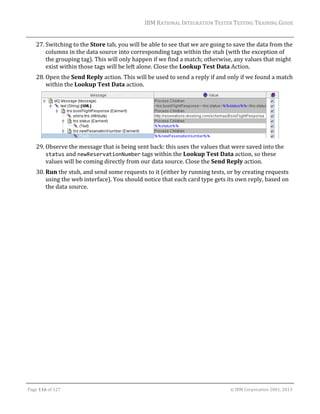 IBM	RATIONAL	INTEGRATION	TESTER	TESTING	TRAINING	GUIDE	
	

27. Switching	to	the	Store	tab,	you	will	be	able	to	see	that	we	are	going	to	save	the	data	from	the	
columns	in	the	data	source	into	corresponding	tags	within	the	stub	(with	the	exception	of	
the	grouping	tag).	This	will	only	happen	if	we	find	a	match;	otherwise,	any	values	that	might	
exist	within	those	tags	will	be	left	alone.	Close	the	Lookup	Test	Data	Action.	
28. Open	the	Send	Reply	action.	This	will	be	used	to	send	a	reply	if	and	only	if	we	found	a	match	
within	the	Lookup	Test	Data	action.	

	
29. Observe	the	message	that	is	being	sent	back:	this	uses	the	values	that	were	saved	into	the	
status	and	newReservationNumber	tags	within	the	Lookup	Test	Data	action,	so	these	
values	will	be	coming	directly	from	our	data	source.	Close	the	Send	Reply	action.	
30. Run	the	stub,	and	send	some	requests	to	it	(either	by	running	tests,	or	by	creating	requests	
using	the	web	interface).	You	should	notice	that	each	card	type	gets	its	own	reply,	based	on	
the	data	source.	
	

	
Page	116	of	127																																																																																																																																																																				©	IBM	Corporation	2001,	2013	

 