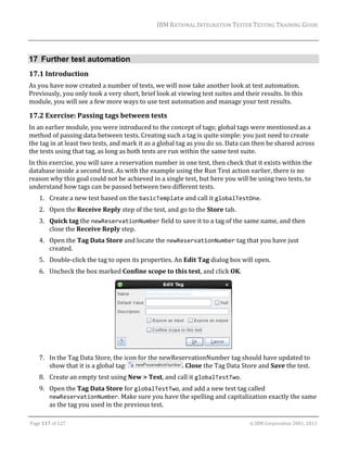 IBM	RATIONAL	INTEGRATION	TESTER	TESTING	TRAINING	GUIDE	
	

17 Further test automation
17.1 Introduction	
As	you	have	now	created	a	number	of	tests,	we	will	now	take	another	look	at	test	automation.	
Previously,	you	only	took	a	very	short,	brief	look	at	viewing	test	suites	and	their	results.	In	this	
module,	you	will	see	a	few	more	ways	to	use	test	automation	and	manage	your	test	results.	

17.2 Exercise:	Passing	tags	between	tests	
In	an	earlier	module,	you	were	introduced	to	the	concept	of	tags;	global	tags	were	mentioned	as	a	
method	of	passing	data	between	tests.	Creating	such	a	tag	is	quite	simple:	you	just	need	to	create	
the	tag	in	at	least	two	tests,	and	mark	it	as	a	global	tag	as	you	do	so.	Data	can	then	be	shared	across	
the	tests	using	that	tag,	as	long	as	both	tests	are	run	within	the	same	test	suite.	
In	this	exercise,	you	will	save	a	reservation	number	in	one	test,	then	check	that	it	exists	within	the	
database	inside	a	second	test.	As	with	the	example	using	the	Run	Test	action	earlier,	there	is	no	
reason	why	this	goal	could	not	be	achieved	in	a	single	test,	but	here	you	will	be	using	two	tests,	to	
understand	how	tags	can	be	passed	between	two	different	tests.	
1. Create	a	new	test	based	on	the	basicTemplate	and	call	it	globalTestOne.	
2. Open	the	Receive	Reply	step	of	the	test,	and	go	to	the	Store	tab.	
3. Quick	tag	the	newReservationNumber	field	to	save	it	to	a	tag	of	the	same	name,	and	then	
close	the	Receive	Reply	step.	
4. Open	the	Tag	Data	Store	and	locate	the	newReservationNumber	tag	that	you	have	just	
created.	
5. Double‐click	the	tag	to	open	its	properties.	An	Edit	Tag	dialog	box	will	open.	
6. Uncheck	the	box	marked	Confine	scope	to	this	test,	and	click	OK.	

	
7. In	the	Tag	Data	Store,	the	icon	for	the	newReservationNumber	tag	should	have	updated	to	
show	that	it	is	a	global	tag:	
.	Close	the	Tag	Data	Store	and	Save	the	test.	
8. Create	an	empty	test	using	New	>	Test,	and	call	it	globalTestTwo.	
9. Open	the	Tag	Data	Store	for	globalTestTwo,	and	add	a	new	test	tag	called	
newReservationNumber.	Make	sure	you	have	the	spelling	and	capitalization	exactly	the	same	
as	the	tag	you	used	in	the	previous	test.	
	
Page	117	of	127																																																																																																																																																																				©	IBM	Corporation	2001,	2013	

 