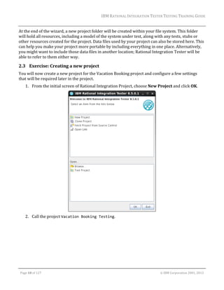 IBM	RATIONAL	INTEGRATION	TESTER	TESTING	TRAINING	GUIDE	
	

At	the	end	of	the	wizard,	a	new	project	folder	will	be	created	within	your	file	system.	This	folder	
will	hold	all	resources,	including	a	model	of	the	system	under	test,	along	with	any	tests,	stubs	or	
other	resources	created	for	the	project.	Data	files	used	by	your	project	can	also	be	stored	here.	This	
can	help	you	make	your	project	more	portable	by	including	everything	in	one	place.	Alternatively,	
you	might	want	to	include	those	data	files	in	another	location;	Rational	Integration	Tester	will	be	
able	to	refer	to	them	either	way.		

2.3 Exercise:	Creating	a	new	project	
You	will	now	create	a	new	project	for	the	Vacation	Booking	project	and	configure	a	few	settings	
that	will	be	required	later	in	the	project.	
1. From	the	initial	screen	of	Rational	Integration	Project,	choose	New	Project	and	click	OK.	

	
2. Call	the	project	Vacation Booking Testing.	

	
Page	10	of	127																																																																																																																																																																				©	IBM	Corporation	2001,	2013	

 