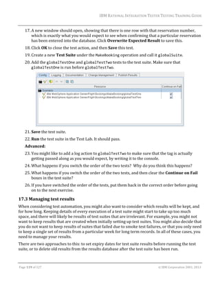 IBM	RATIONAL	INTEGRATION	TESTER	TESTING	TRAINING	GUIDE	
	

17. A	new	window	should	open,	showing	that	there	is	one	row	with	that	reservation	number,	
which	is	exactly	what	you	would	expect	to	see	when	confirming	that	a	particular	reservation	
has	been	entered	into	the	database.	Click	Overwrite	Expected	Result	to	save	this.	
18. Click	OK	to	close	the	test	action,	and	then	Save	this	test.	
19. Create	a	new	Test	Suite	under	the	MakeBooking	operation	and	call	it	globalSuite.	
20. Add	the	globalTestOne	and	globalTestTwo	tests	to	the	test	suite.	Make	sure	that	
globalTestOne	is	run	before	globalTestTwo.	

	
21. Save	the	test	suite.	
22. Run	the	test	suite	in	the	Test	Lab.	It	should	pass.	
Advanced:	
23. You	might	like	to	add	a	log	action	to	globalTestTwo	to	make	sure	that	the	tag	is	actually	
getting	passed	along	as	you	would	expect,	by	writing	it	to	the	console.	
24. What	happens	if	you	switch	the	order	of	the	two	tests?		Why	do	you	think	this	happens?	
25. What	happens	if	you	switch	the	order	of	the	two	tests,	and	then	clear	the	Continue	on	Fail	
boxes	in	the	test	suite?	
26. If	you	have	switched	the	order	of	the	tests,	put	them	back	in	the	correct	order	before	going	
on	to	the	next	exercise.	

17.3 Managing	test	results	
When	considering	test	automation,	you	might	also	want	to	consider	which	results	will	be	kept,	and	
for	how	long.	Keeping	details	of	every	execution	of	a	test	suite	might	start	to	take	up	too	much	
space,	and	there	will	likely	be	results	of	test	suites	that	are	irrelevant.	For	example,	you	might	not	
want	to	keep	results	that	are	created	when	initially	setting	up	test	suites.	You	might	also	decide	that	
you	do	not	want	to	keep	results	of	suites	that	failed	due	to	smoke	test	failures,	or	that	you	only	need	
to	keep	a	single	set	of	results	from	a	particular	week	for	long	term	records.	In	all	of	these	cases,	you	
need	to	manage	your	results.	
There	are	two	approaches	to	this:	to	set	expiry	dates	for	test	suite	results	before	running	the	test	
suite,	or	to	delete	old	results	from	the	results	database	after	the	test	suite	has	been	run.	
	
Page	119	of	127																																																																																																																																																																				©	IBM	Corporation	2001,	2013	

 