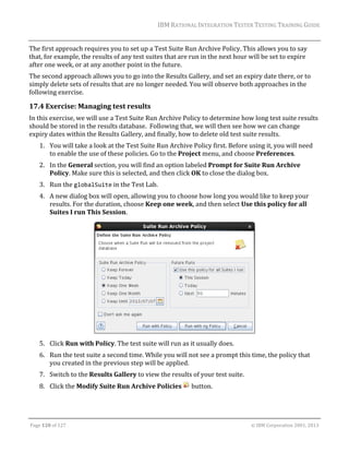 IBM	RATIONAL	INTEGRATION	TESTER	TESTING	TRAINING	GUIDE	
	

The	first	approach	requires	you	to	set	up	a	Test	Suite	Run	Archive	Policy.	This	allows	you	to	say	
that,	for	example,	the	results	of	any	test	suites	that	are	run	in	the	next	hour	will	be	set	to	expire	
after	one	week,	or	at	any	another	point	in	the	future.	
The	second	approach	allows	you	to	go	into	the	Results	Gallery,	and	set	an	expiry	date	there,	or	to	
simply	delete	sets	of	results	that	are	no	longer	needed.	You	will	observe	both	approaches	in	the	
following	exercise.	

17.4 Exercise:	Managing	test	results	
In	this	exercise,	we	will	use	a	Test	Suite	Run	Archive	Policy	to	determine	how	long	test	suite	results	
should	be	stored	in	the	results	database.		Following	that,	we	will	then	see	how	we	can	change	
expiry	dates	within	the	Results	Gallery,	and	finally,	how	to	delete	old	test	suite	results.	
1. You	will	take	a	look	at	the	Test	Suite	Run	Archive	Policy	first.	Before	using	it,	you	will	need	
to	enable	the	use	of	these	policies.	Go	to	the	Project	menu,	and	choose	Preferences.	
2. In	the	General	section,	you	will	find	an	option	labeled	Prompt	for	Suite	Run	Archive	
Policy.	Make	sure	this	is	selected,	and	then	click	OK	to	close	the	dialog	box.	
3. Run	the	globalSuite	in	the	Test	Lab.	
4. A	new	dialog	box	will	open,	allowing	you	to	choose	how	long	you	would	like	to	keep	your	
results.	For	the	duration,	choose	Keep	one	week,	and	then	select	Use	this	policy	for	all	
Suites	I	run	This	Session.	

	
5. Click	Run	with	Policy.	The	test	suite	will	run	as	it	usually	does.	
6. Run	the	test	suite	a	second	time.	While	you	will	not	see	a	prompt	this	time,	the	policy	that	
you	created	in	the	previous	step	will	be	applied.	
7. Switch	to	the	Results	Gallery	to	view	the	results	of	your	test	suite.	
8. Click	the	Modify	Suite	Run	Archive	Policies	 	button.	

	
Page	120	of	127																																																																																																																																																																				©	IBM	Corporation	2001,	2013	

 