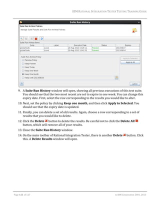 IBM	RATIONAL	INTEGRATION	TESTER	TESTING	TRAINING	GUIDE	
	

	
9. A	Suite	Run	History	window	will	open,	showing	all	previous	executions	of	this	test	suite.	
You	should	see	that	the	two	most	recent	are	set	to	expire	in	one	week.	You	can	change	this	
expiry	date.	First,	select	the	row	corresponding	to	the	results	you	would	like	to	alter.	
10. Next,	set	the	policy	by	clicking	Keep	one	month,	and	then	click	Apply	to	Selected.	You	
should	see	that	the	expiry	date	is	updated.	
11. Finally,	you	can	delete	a	set	of	old	results.	Again,	choose	a	row	corresponding	to	a	set	of	
results	that	you	would	like	to	delete.		
12. Click	the	Delete	 	button	to	delete	the	results.	Be	careful	not	to	click	the	Delete	All	 	
button,	which	will	remove	all	of	your	results.	
13. Close	the	Suite	Run	History	window.	
14. On	the	main	toolbar	of	Rational	Integration	Tester,	there	is	another	Delete	 	button.	Click	
this.	A	Delete	Results	window	will	open.	

	
Page	121	of	127																																																																																																																																																																				©	IBM	Corporation	2001,	2013	

 