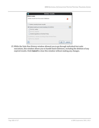 IBM	RATIONAL	INTEGRATION	TESTER	TESTING	TRAINING	GUIDE	
	

	
15. While	the	Suite	Run	History	window	allowed	you	to	go	through	individual	test	suite	
executions,	this	window	allows	you	to	handle	batch	deletions,	including	the	deletion	of	any	
expired	results.	Click	Cancel	to	close	this	window	without	making	any	changes.	
	

	
Page	122	of	127																																																																																																																																																																				©	IBM	Corporation	2001,	2013	

 