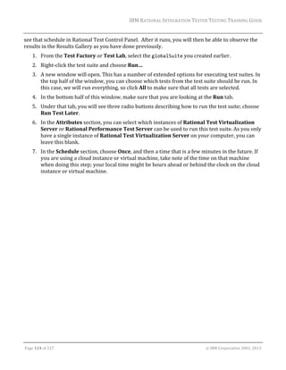 IBM	RATIONAL	INTEGRATION	TESTER	TESTING	TRAINING	GUIDE	
	

see	that	schedule	in	Rational	Test	Control	Panel.		After	it	runs,	you	will	then	be	able	to	observe	the	
results	in	the	Results	Gallery	as	you	have	done	previously.	
1. From	the	Test	Factory	or	Test	Lab,	select	the	globalSuite	you	created	earlier.	
2. Right‐click	the	test	suite	and	choose	Run…	
3. A	new	window	will	open.	This	has	a	number	of	extended	options	for	executing	test	suites.	In	
the	top	half	of	the	window,	you	can	choose	which	tests	from	the	test	suite	should	be	run.	In	
this	case,	we	will	run	everything,	so	click	All	to	make	sure	that	all	tests	are	selected.	
4. In	the	bottom	half	of	this	window,	make	sure	that	you	are	looking	at	the	Run	tab.	
5. Under	that	tab,	you	will	see	three	radio	buttons	describing	how	to	run	the	test	suite;	choose	
Run	Test	Later.	
6. In	the	Attributes	section,	you	can	select	which	instances	of	Rational	Test	Virtualization	
Server	or	Rational	Performance	Test	Server	can	be	used	to	run	this	test	suite.	As	you	only	
have	a	single	instance	of	Rational	Test	Virtualization	Server	on	your	computer,	you	can	
leave	this	blank.	
7. In	the	Schedule	section,	choose	Once,	and	then	a	time	that	is	a	few	minutes	in	the	future.	If	
you	are	using	a	cloud	instance	or	virtual	machine,	take	note	of	the	time	on	that	machine	
when	doing	this	step;	your	local	time	might	be	hours	ahead	or	behind	the	clock	on	the	cloud	
instance	or	virtual	machine.	

	
Page	124	of	127																																																																																																																																																																				©	IBM	Corporation	2001,	2013	

 