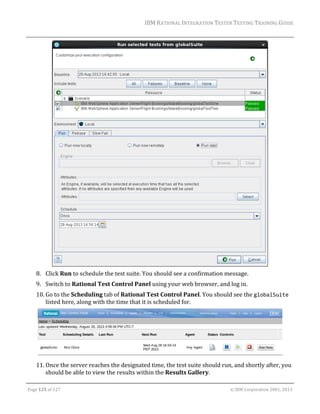 IBM	RATIONAL	INTEGRATION	TESTER	TESTING	TRAINING	GUIDE	
	

	
8. Click	Run	to	schedule	the	test	suite.	You	should	see	a	confirmation	message.	
9. Switch	to	Rational	Test	Control	Panel	using	your	web	browser,	and	log	in.	
10. Go	to	the	Scheduling	tab	of	Rational	Test	Control	Panel.	You	should	see	the	globalSuite	
listed	here,	along	with	the	time	that	it	is	scheduled	for.	

	
11. Once	the	server	reaches	the	designated	time,	the	test	suite	should	run,	and	shortly	after,	you	
should	be	able	to	view	the	results	within	the	Results	Gallery.	
	
Page	125	of	127																																																																																																																																																																				©	IBM	Corporation	2001,	2013	

 