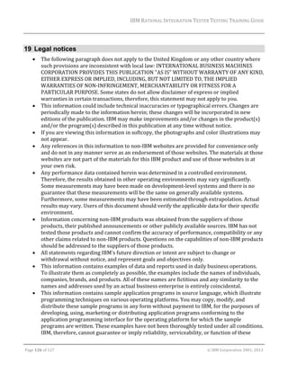 IBM	RATIONAL	INTEGRATION	TESTER	TESTING	TRAINING	GUIDE	
	

19 Legal notices
















The	following	paragraph	does	not	apply	to	the	United	Kingdom	or	any	other	country	where	
such	provisions	are	inconsistent	with	local	law:	INTERNATIONAL	BUSINESS	MACHINES	
CORPORATION	PROVIDES	THIS	PUBLICATION	"AS	IS"	WITHOUT	WARRANTY	OF	ANY	KIND,	
EITHER	EXPRESS	OR	IMPLIED,	INCLUDING,	BUT	NOT	LIMITED	TO,	THE	IMPLIED	
WARRANTIES	OF	NON‐INFRINGEMENT,	MERCHANTABILITY	OR	FITNESS	FOR	A	
PARTICULAR	PURPOSE.	Some	states	do	not	allow	disclaimer	of	express	or	implied	
warranties	in	certain	transactions,	therefore,	this	statement	may	not	apply	to	you.	
This	information	could	include	technical	inaccuracies	or	typographical	errors.	Changes	are	
periodically	made	to	the	information	herein;	these	changes	will	be	incorporated	in	new	
editions	of	the	publication.	IBM	may	make	improvements	and/or	changes	in	the	product(s)	
and/or	the	program(s)	described	in	this	publication	at	any	time	without	notice.	
If	you	are	viewing	this	information	in	softcopy,	the	photographs	and	color	illustrations	may	
not	appear.	
Any	references	in	this	information	to	non‐IBM	websites	are	provided	for	convenience	only	
and	do	not	in	any	manner	serve	as	an	endorsement	of	those	websites.	The	materials	at	those	
websites	are	not	part	of	the	materials	for	this	IBM	product	and	use	of	those	websites	is	at	
your	own	risk.	
Any	performance	data	contained	herein	was	determined	in	a	controlled	environment.	
Therefore,	the	results	obtained	in	other	operating	environments	may	vary	significantly.	
Some	measurements	may	have	been	made	on	development‐level	systems	and	there	is	no	
guarantee	that	these	measurements	will	be	the	same	on	generally	available	systems.	
Furthermore,	some	measurements	may	have	been	estimated	through	extrapolation.	Actual	
results	may	vary.	Users	of	this	document	should	verify	the	applicable	data	for	their	specific	
environment.	
Information	concerning	non‐IBM	products	was	obtained	from	the	suppliers	of	those	
products,	their	published	announcements	or	other	publicly	available	sources.	IBM	has	not	
tested	those	products	and	cannot	confirm	the	accuracy	of	performance,	compatibility	or	any	
other	claims	related	to	non‐IBM	products.	Questions	on	the	capabilities	of	non‐IBM	products	
should	be	addressed	to	the	suppliers	of	those	products.	
All	statements	regarding	IBM's	future	direction	or	intent	are	subject	to	change	or	
withdrawal	without	notice,	and	represent	goals	and	objectives	only.	
This	information	contains	examples	of	data	and	reports	used	in	daily	business	operations.	
To	illustrate	them	as	completely	as	possible,	the	examples	include	the	names	of	individuals,	
companies,	brands,	and	products.	All	of	these	names	are	fictitious	and	any	similarity	to	the	
names	and	addresses	used	by	an	actual	business	enterprise	is	entirely	coincidental.	
This	information	contains	sample	application	programs	in	source	language,	which	illustrate	
programming	techniques	on	various	operating	platforms.	You	may	copy,	modify,	and	
distribute	these	sample	programs	in	any	form	without	payment	to	IBM,	for	the	purposes	of	
developing,	using,	marketing	or	distributing	application	programs	conforming	to	the	
application	programming	interface	for	the	operating	platform	for	which	the	sample	
programs	are	written.	These	examples	have	not	been	thoroughly	tested	under	all	conditions.	
IBM,	therefore,	cannot	guarantee	or	imply	reliability,	serviceability,	or	function	of	these	

	
Page	126	of	127																																																																																																																																																																				©	IBM	Corporation	2001,	2013	

 