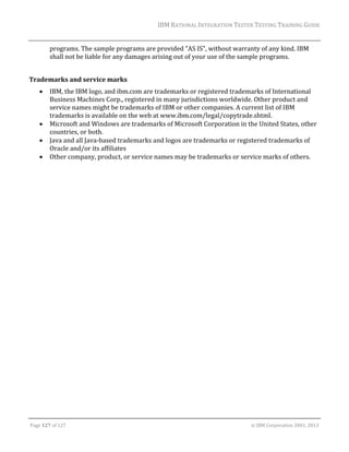 IBM	RATIONAL	INTEGRATION	TESTER	TESTING	TRAINING	GUIDE	
	

programs.	The	sample	programs	are	provided	"AS	IS",	without	warranty	of	any	kind.	IBM	
shall	not	be	liable	for	any	damages	arising	out	of	your	use	of	the	sample	programs.		
	
Trademarks	and	service	marks	






IBM,	the	IBM	logo,	and	ibm.com	are	trademarks	or	registered	trademarks	of	International	
Business	Machines	Corp.,	registered	in	many	jurisdictions	worldwide.	Other	product	and	
service	names	might	be	trademarks	of	IBM	or	other	companies.	A	current	list	of	IBM	
trademarks	is	available	on	the	web	at	www.ibm.com/legal/copytrade.shtml.		
Microsoft	and	Windows	are	trademarks	of	Microsoft	Corporation	in	the	United	States,	other	
countries,	or	both.	
Java	and	all	Java‐based	trademarks	and	logos	are	trademarks	or	registered	trademarks	of	
Oracle	and/or	its	affiliates		
Other	company,	product,	or	service	names	may	be	trademarks	or	service	marks	of	others.	

	

	
Page	127	of	127																																																																																																																																																																				©	IBM	Corporation	2001,	2013	

 