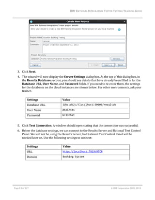 IBM	RATIONAL	INTEGRATION	TESTER	TESTING	TRAINING	GUIDE	
	

	
3. Click	Next.		

	

4. The	wizard	will	now	display	the	Server	Settings	dialog	box.	At	the	top	of	this	dialog	box,	in	
the	Results	Database	section,	you	should	see	details	that	have	already	been	filled	in	for	the	
Database	URL,	User	Name,	and	Password	fields.	If	you	need	to	re‐enter	them,	the	settings	
for	the	databases	on	the	cloud	instances	are	shown	below.	For	other	environments,	ask	your	
trainer.	
	
Settings	

Value	

Database	URL	

jdbc:db2://localhost:50000/resultdb 

User	Name	

db2inst1 

Password	

Gr33nhat 

	
5. Click	Test	Connection.	A	window	should	open	stating	that	the	connection	was	successful.	
6. Below	the	database	settings,	we	can	connect	to	the	Results	Server	and	Rational	Test	Control	
Panel.	We	will	not	be	using	the	Results	Server,	but	Rational	Test	Control	Panel	will	be	
needed	later	on.	Use	the	following	settings	to	connect:		
	
Settings	

Value	

URL	

http://localhost:7819/RTCP 

Domain	

Booking System 

	
Page	11	of	127																																																																																																																																																																				©	IBM	Corporation	2001,	2013	

 