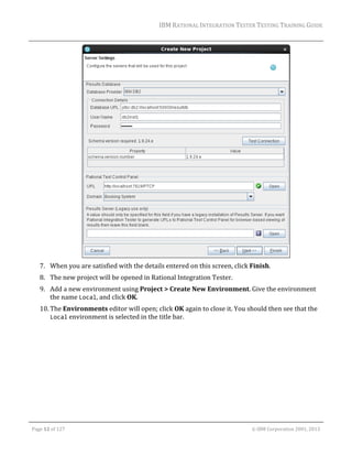 IBM	RATIONAL	INTEGRATION	TESTER	TESTING	TRAINING	GUIDE	
	

	
7. When	you	are	satisfied	with	the	details	entered	on	this	screen,	click	Finish.		
8. The	new	project	will	be	opened	in	Rational	Integration	Tester.		
9. Add	a	new	environment	using	Project	>	Create	New	Environment.	Give	the	environment	
the	name	Local,	and	click	OK.	
10. The	Environments	editor	will	open;	click	OK	again	to	close	it.	You	should	then	see	that	the	
Local	environment	is	selected	in	the	title	bar.	
	

	
Page	12	of	127																																																																																																																																																																				©	IBM	Corporation	2001,	2013	

 