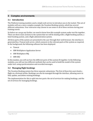 IBM	RATIONAL	INTEGRATION	TESTER	TESTING	TRAINING	GUIDE	
	

3 Complex environments
3.1 Introduction	
The	Platform	training	modules	used	a	simple	web	service	to	introduce	you	to	the	toolset.	This	set	of	
modules	will	use	a	more	complex	example,	the	Vacation	Booking	system,	which	has	several	
different	subsystems.	Your	instructor	may	choose	to	use	some	or	all	of	these	sections	during	your	
training	course.	
So	before	we	can	go	any	further,	we	need	to	know	how	this	example	system	under	test	fits	together.		
There	are	three	main	sections	to	the	system	that	we	will	be	dealing	with:	a	flight	booking	system,	a	
hotel	booking	system,	and	a	flight	administration	system.		
All	three	parts	of	the	system	are	presented	to	the	user	through	their	web	browser;	the	interface	is	
generated	by	a	Tomcat	web	server,	which	connects	to	the	relevant	parts	of	the	system	as	required.	
In	the	background,	the	following	software	has	been	deployed:	


Tomcat	



IBM	WebSphere	Application	Server	



IBM	WebSphere	MQ	



IBM	DB2	

In	this	module,	you	will	see	how	the	different	parts	of	this	system	fit	together.	In	the	following	
modules,	you	will	see	two	different	methods	that	can	be	used	to	build	the	model	of	the	system	
under	test:	using	synchronization	and	recorded	messages.	

3.2 Managing	flight	bookings	
The	Vacation	Booking	system	has	three	separate	subsystems.	The	first	of	these	lets	users	book	a	
flight	on	a	fictional	airline.	Bookings	can	also	be	managed	through	the	interface,	allowing	users	to	
find,	update,	and	delete	existing	bookings.	
The	implementation	for	this	is	split	into	two	parts:	the	set	of	services	for	making	bookings,	and	the	
set	of	services	for	managing	bookings.	

	
Page	13	of	127																																																																																																																																																																				©	IBM	Corporation	2001,	2013	

 