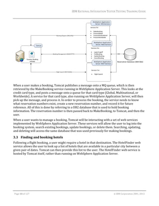 IBM	RATIONAL	INTEGRATION	TESTER	TESTING	TRAINING	GUIDE	
	

		
When	a	user	makes	a	booking,	Tomcat	publishes	a	message	onto	a	MQ	queue,	which	is	then	
retrieved	by	the	MakeBooking	service	running	in	WebSphere	Application	Server.	This	looks	at	the	
credit	card	type,	and	posts	a	message	onto	a	queue	for	that	card	type	(Global,	Multinational,	or	
Worldwide).	A	service	for	that	card	type,	also	running	on	WebSphere	Application	Server,	will	then	
pick	up	the	message,	and	process	it.	In	order	to	process	the	booking,	the	service	needs	to	know	
what	reservation	numbers	exist,	create	a	new	reservation	number,	and	record	it	for	future	
reference.	All	of	this	is	done	by	referring	to	a	DB2	database	that	is	used	to	hold	booking	
information.	The	reservation	number	is	then	passed	back	to	MakeBooking,	to	Tomcat,	and	then	the	
user.	
When	a	user	wants	to	manage	a	booking,	Tomcat	will	be	interacting	with	a	set	of	web	services	
implemented	by	WebSphere	Application	Server.	These	services	will	allow	the	user	to	log	into	the	
booking	system,	search	existing	bookings,	update	bookings,	or	delete	them.	Searching,	updating,	
and	deleting	will	access	the	same	database	that	was	used	previously	for	making	bookings.	

3.3 Finding	and	booking	hotels	
Following	a	flight	booking,	a	user	might	require	a	hotel	in	that	destination.	The	HotelFinder	web	
service	allows	the	user	to	look	up	a	list	of	hotels	that	are	available	in	a	particular	city	between	a	
given	pair	of	dates.	Tomcat	can	then	provide	this	list	to	the	user.	The	HotelFinder	web	service	is	
hosted	by	Tomcat	itself,	rather	than	running	on	WebSphere	Application	Server.	

	
Page	14	of	127																																																																																																																																																																				©	IBM	Corporation	2001,	2013	

 