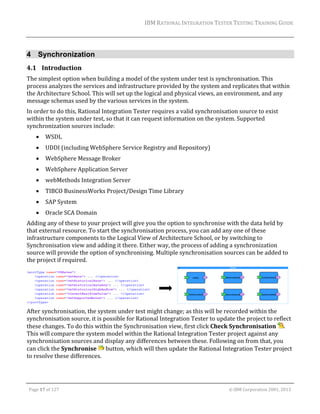 IBM	RATIONAL	INTEGRATION	TESTER	TESTING	TRAINING	GUIDE	
	

4 Synchronization
4.1 Introduction	
The	simplest	option	when	building	a	model	of	the	system	under	test	is	synchronisation.	This	
process	analyzes	the	services	and	infrastructure	provided	by	the	system	and	replicates	that	within	
the	Architecture	School.	This	will	set	up	the	logical	and	physical	views,	an	environment,	and	any	
message	schemas	used	by	the	various	services	in	the	system.	
In	order	to	do	this,	Rational	Integration	Tester	requires	a	valid	synchronisation	source	to	exist	
within	the	system	under	test,	so	that	it	can	request	information	on	the	system.	Supported	
synchronization	sources	include:		


WSDL	



UDDI	(including	WebSphere	Service	Registry	and	Repository)	



WebSphere	Message	Broker	



WebSphere	Application	Server	



webMethods	Integration	Server	



TIBCO	BusinessWorks	Project/Design	Time	Library	



SAP	System	



Oracle	SCA	Domain	

Adding	any	of	these	to	your	project	will	give	you	the	option	to	synchronise	with	the	data	held	by	
that	external	resource.	To	start	the	synchronisation	process,	you	can	add	any	one	of	these	
infrastructure	components	to	the	Logical	View	of	Architecture	School,	or	by	switching	to	
Synchronisation	view	and	adding	it	there.	Either	way,	the	process	of	adding	a	synchronization	
source	will	provide	the	option	of	synchronising.	Multiple	synchronisation	sources	can	be	added	to	
the	project	if	required.	

	 	
	
After	synchronisation,	the	system	under	test	might	change;	as	this	will	be	recorded	within	the	
synchronisation	source,	it	is	possible	for	Rational	Integration	Tester	to	update	the	project	to	reflect	
these	changes.	To	do	this	within	the	Synchronisation	view,	first	click	Check	Synchronisation	 .	
This	will	compare	the	system	model	within	the	Rational	Integration	Tester	project	against	any	
synchronisation	sources	and	display	any	differences	between	these.	Following	on	from	that,	you	
can	click	the	Synchronise	 	button,	which	will	then	update	the	Rational	Integration	Tester	project	
to	resolve	these	differences.	

	
Page	17	of	127																																																																																																																																																																				©	IBM	Corporation	2001,	2013	

 