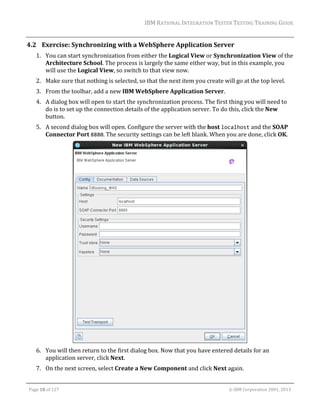 IBM	RATIONAL	INTEGRATION	TESTER	TESTING	TRAINING	GUIDE	
	

4.2 Exercise:	Synchronizing	with	a	WebSphere	Application	Server	
1. You	can	start	synchronization	from	either	the	Logical	View	or	Synchronization	View	of	the	
Architecture	School.	The	process	is	largely	the	same	either	way,	but	in	this	example,	you	
will	use	the	Logical	View,	so	switch	to	that	view	now.	
2. Make	sure	that	nothing	is	selected,	so	that	the	next	item	you	create	will	go	at	the	top	level.	
3. From	the	toolbar,	add	a	new	IBM	WebSphere	Application	Server.	
4. A	dialog	box	will	open	to	start	the	synchronization	process.	The	first	thing	you	will	need	to	
do	is	to	set	up	the	connection	details	of	the	application	server.	To	do	this,	click	the	New	
button.	
5. A	second	dialog	box	will	open.	Configure	the	server	with	the	host	localhost	and	the	SOAP	
Connector	Port	8880.	The	security	settings	can	be	left	blank.	When	you	are	done,	click	OK.	

	
6. You	will	then	return	to	the	first	dialog	box.	Now	that	you	have	entered	details	for	an	
application	server,	click	Next.	
7. On	the	next	screen,	select	Create	a	New	Component	and	click	Next	again.	
	
Page	18	of	127																																																																																																																																																																				©	IBM	Corporation	2001,	2013	

 