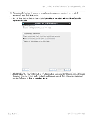 IBM	RATIONAL	INTEGRATION	TESTER	TESTING	TRAINING	GUIDE	
	

8. When	asked	which	environment	to	use,	choose	the	Local	environment	you	created	
previously,	and	click	Next	again.	
9. On	the	final	screen	of	the	wizard,	select	Open	Synchronisation	View	and	perform	the	
synchronisation.		

	
10. Click	Finish.	The	view	will	switch	to	Synchronisation	view,	and	it	will	take	a	moment	to	read	
in	details	from	the	system	under	test	and	update	your	project.	Once	it	is	done,	you	should	
see	the	following	in	Synchronisation	View:			

	
Page	19	of	127																																																																																																																																																																				©	IBM	Corporation	2001,	2013	

 