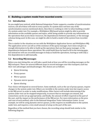 IBM	RATIONAL	INTEGRATION	TESTER	TESTING	TRAINING	GUIDE	
	

5 Building a system model from recorded events
5.1 Introduction	
As	you	might	have	noticed,	while	Rational	Integration	Tester	supports	a	number	of	synchronization	
sources,	not	all	of	these	will	exist	in	every	system.	If	a	system	does	not	have	any	of	the	
synchronization	sources	mentioned	above,	then	there	is	nothing	to	refer	to	when	building	a	model	
of	a	system	under	test.	For	example,	a	WebSphere	MQ‐based	system	might	be	able	to	provide	
information	on	the	available	queues	and	topics,	while	being	unable	to	provide	any	information	on	
the	operations	that	access	those	resources,	the	dependencies	between	operations,	or	the	message	
schemas	being	used.	In	this	case,	we	might	be	able	to	build	a	model	of	the	system	from	recorded	
data.	
This	is	similar	to	the	situation	we	see	with	the	WebSphere	Application	Server	and	WebSphere	MQ.	
The	application	server	can	tell	us	of	the	existence	of	the	queue	manager,	but	it	does	not	give	us	
enough	information	to	be	able	to	build	up	the	operations	that	use	that	queue	manager,	or	the	
dependencies	between	those	operations.	We	could	build	these	by	hand	to	fill	in	the	missing	gaps,	
but	instead	we	will	use	recorded	messages	to	help	us	build	the	operations,	leaving	us	with	only	a	
few	dependencies	to	add	manually.	

5.2 Recording	MQ	messages	
Before	you	start	doing	this,	we	will	take	a	quick	look	at	how	you	will	be	recording	messages	on	the	
MQ	transport.	There	are	several	different	ways	to	record	messages	over	this	transport;	each	has	
their	own	advantages	and	disadvantages.	The	choices	are	as	follows:	


Queue	browsing	



Proxy	queues	



Mirror	queues	



Dynamic	mirror	queues	



Queue	aliasing	

Your	choice	will	depend	on	several	factors.	Some	methods,	such	as	the	use	of	proxy	queues,	require	
changes	to	the	system	under	test.	Others	are	invisible	to	the	system	under	test,	but	require	access	
to	the	MQ	server	in	order	to	make	modifications.	Other	factors	will	include	determining	if	the	
system	under	test	can	be	stopped	temporarily,	to	ensure	that	no	messages	are	missed,	and	
connections	can	be	set	up	appropriately;	and	finally,	the	amount	of	effort	required	on	the	part	of	
the	user,	and	the	impact	on	the	performance	of	the	MQ	server.	For	more	information	on	the	pros	
and	cons	of	each	method,	refer	to	the	Rational	Integration	Tester	Information	Center.	In	our	
example,	we	will	be	using	dynamic	mirror	queues,	as	this	requires	no	modification	to	the	system	
under	test,	and	requires	a	very	small	amount	of	setup	on	the	part	of	the	user.	
Regardless	of	the	method	that	you	have	chosen,	the	recording	setup	should	look	similar	to	the	
following	diagram:	

	
Page	21	of	127																																																																																																																																																																				©	IBM	Corporation	2001,	2013	

 