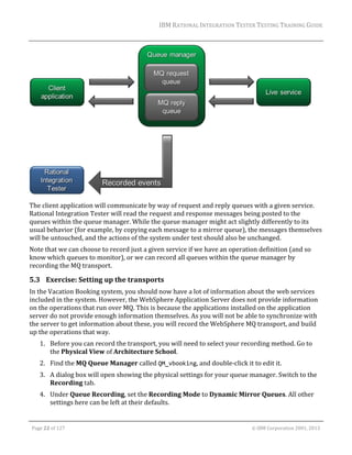 IBM	RATIONAL	INTEGRATION	TESTER	TESTING	TRAINING	GUIDE	
	

	
The	client	application	will	communicate	by	way	of	request	and	reply	queues	with	a	given	service.	
Rational	Integration	Tester	will	read	the	request	and	response	messages	being	posted	to	the	
queues	within	the	queue	manager.	While	the	queue	manager	might	act	slightly	differently	to	its	
usual	behavior	(for	example,	by	copying	each	message	to	a	mirror	queue),	the	messages	themselves	
will	be	untouched,	and	the	actions	of	the	system	under	test	should	also	be	unchanged.	
Note	that	we	can	choose	to	record	just	a	given	service	if	we	have	an	operation	definition	(and	so	
know	which	queues	to	monitor),	or	we	can	record	all	queues	within	the	queue	manager	by	
recording	the	MQ	transport.	

5.3 Exercise:	Setting	up	the	transports	
In	the	Vacation	Booking	system,	you	should	now	have	a	lot	of	information	about	the	web	services	
included	in	the	system.	However,	the	WebSphere	Application	Server	does	not	provide	information	
on	the	operations	that	run	over	MQ.	This	is	because	the	applications	installed	on	the	application	
server	do	not	provide	enough	information	themselves.	As	you	will	not	be	able	to	synchronize	with	
the	server	to	get	information	about	these,	you	will	record	the	WebSphere	MQ	transport,	and	build	
up	the	operations	that	way.	
1. Before	you	can	record	the	transport,	you	will	need	to	select	your	recording	method.	Go	to	
the	Physical	View	of	Architecture	School.	
2. Find	the	MQ	Queue	Manager	called	QM_vbooking,	and	double‐click	it	to	edit	it.	
3. A	dialog	box	will	open	showing	the	physical	settings	for	your	queue	manager.	Switch	to	the	
Recording	tab.	
4. Under	Queue	Recording,	set	the	Recording	Mode	to	Dynamic	Mirror	Queues.	All	other	
settings	here	can	be	left	at	their	defaults.		
	
Page	22	of	127																																																																																																																																																																				©	IBM	Corporation	2001,	2013	

 