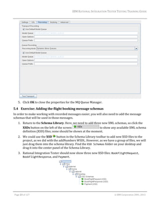 IBM	RATIONAL	INTEGRATION	TESTER	TESTING	TRAINING	GUIDE	
	

	
5. Click	OK	to	close	the	properties	for	the	MQ	Queue	Manager.	

5.4 Exercise:	Adding	the	flight	booking	message	schemas	
In	order	to	make	working	with	recorded	messages	easier,	you	will	also	need	to	add	the	message	
schemas	that	will	be	used	in	those	messages.	
1. Return	to	the	Schema	Library.	Here,	we	need	to	add	three	new	XML	schemas,	so	click	the	
XSDs	button	on	the	left	of	the	screen	
	to	show	any	available	XML	schema	
definition	(XSD)	files;	none	should	be	shown	at	the	moment.	
2. We	could	use	the	XSD	 	button	in	the	Schema	Library	toolbar	to	add	new	XSD	files	to	the	
project,	as	we	did	with	the	addNumbers	WSDL.	However,	as	we	have	a	group	of	files,	we	will	
just	drag	them	into	the	schema	library.	Find	the	XSD Schemas	folder	on	your	desktop	and	
drag	it	into	the	center	panel	of	the	Schema	Library.	
3. Rational	Integration	Tester	should	now	show	three	new	XSD	files:	BookFlightRequest,	
BookFlightResponse,	and	Payment.		

	
	
Page	23	of	127																																																																																																																																																																				©	IBM	Corporation	2001,	2013	

 