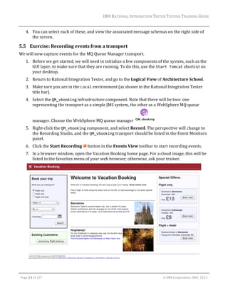 IBM	RATIONAL	INTEGRATION	TESTER	TESTING	TRAINING	GUIDE	
	

4. You	can	select	each	of	these,	and	view	the	associated	message	schemas	on	the	right	side	of	
the	screen.	

5.5 Exercise:	Recording	events	from	a	transport	
We	will	now	capture	events	for	the	MQ	Queue	Manager	transport.	
1. Before	we	get	started,	we	will	need	to	initialize	a	few	components	of	the	system,	such	as	the	
GUI	layer,	to	make	sure	that	they	are	running.	To	do	this,	use	the	Start Tomcat	shortcut	on	
your	desktop.		
2. Return	to	Rational	Integration	Tester,	and	go	to	the	Logical	View	of	Architecture	School.	
3. Make	sure	you	are	in	the	Local	environment	(as	shown	in	the	Rational	Integration	Tester	
title	bar).	
4. Select	the	QM_vbooking	infrastructure	component.	Note	that	there	will	be	two:	one	
representing	the	transport	as	a	simple	JMS	system,	the	other	as	a	WebSphere	MQ	queue	
manager.	Choose	the	WebSphere	MQ	queue	manager	

	

5. Right‐click	the	QM_vbooking	component,	and	select	Record.	The	perspective	will	change	to	
the	Recording	Studio,	and	the	QM_vbooking	transport	should	be	listed	in	the	Event	Monitors	
panel.	
6. Click	the	Start	Recording	 	button	in	the	Events	View	toolbar	to	start	recording	events.	
7. In	a	browser	window,	open	the	Vacation	Booking	home	page.	For	a	cloud	image,	this	will	be	
listed	in	the	favorites	menu	of	your	web	browser;	otherwise,	ask	your	trainer.	

	
	
Page	24	of	127																																																																																																																																																																				©	IBM	Corporation	2001,	2013	

 