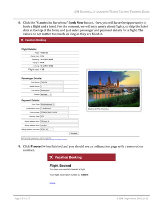 IBM	RATIONAL	INTEGRATION	TESTER	TESTING	TRAINING	GUIDE	
	

8. Click	the	“Stansted	to	Barcelona”	Book	Now	button.	Here,	you	will	have	the	opportunity	to	
book	a	flight	and	a	hotel.	For	the	moment,	we	will	only	worry	about	flights,	so	skip	the	hotel	
data	at	the	top	of	the	form,	and	just	enter	passenger	and	payment	details	for	a	flight.	The	
values	do	not	matter	too	much,	as	long	as	they	are	filled	in.	

	
9. Click	Proceed	when	finished	and	you	should	see	a	confirmation	page	with	a	reservation	
number.	

	
	
Page	25	of	127																																																																																																																																																																				©	IBM	Corporation	2001,	2013	

 