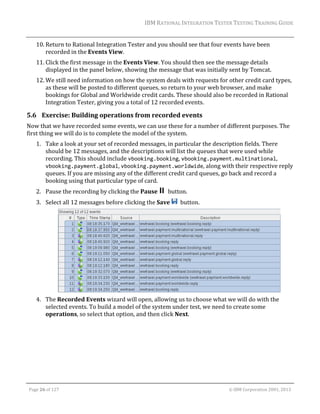 IBM	RATIONAL	INTEGRATION	TESTER	TESTING	TRAINING	GUIDE	
	

10. Return	to	Rational	Integration	Tester	and	you	should	see	that	four	events	have	been	
recorded	in	the	Events	View.	
11. Click	the	first	message	in	the	Events	View.	You	should	then	see	the	message	details	
displayed	in	the	panel	below,	showing	the	message	that	was	initially	sent	by	Tomcat.	
12. We	still	need	information	on	how	the	system	deals	with	requests	for	other	credit	card	types,	
as	these	will	be	posted	to	different	queues,	so	return	to	your	web	browser,	and	make	
bookings	for	Global	and	Worldwide	credit	cards.	These	should	also	be	recorded	in	Rational	
Integration	Tester,	giving	you	a	total	of	12	recorded	events.	

5.6 Exercise:	Building	operations	from	recorded	events	
Now	that	we	have	recorded	some	events,	we	can	use	these	for	a	number	of	different	purposes.	The	
first	thing	we	will	do	is	to	complete	the	model	of	the	system.	
1. Take	a	look	at	your	set	of	recorded	messages,	in	particular	the	description	fields.	There	
should	be	12	messages,	and	the	descriptions	will	list	the	queues	that	were	used	while	
recording.	This	should	include	vbooking.booking,	vbooking.payment.multinational,	
vbooking.payment.global,	vbooking.payment.worldwide,	along	with	their	respective	reply	
queues.	If	you	are	missing	any	of	the	different	credit	card	queues,	go	back	and	record	a	
booking	using	that	particular	type	of	card.		
2. Pause	the	recording	by	clicking	the	Pause	 		button.	
3. Select	all	12	messages	before	clicking	the	Save	 		button.	

	
4. The	Recorded	Events	wizard	will	open,	allowing	us	to	choose	what	we	will	do	with	the	
selected	events.	To	build	a	model	of	the	system	under	test,	we	need	to	create	some	
operations,	so	select	that	option,	and	then	click	Next.	

	
Page	26	of	127																																																																																																																																																																				©	IBM	Corporation	2001,	2013	

 