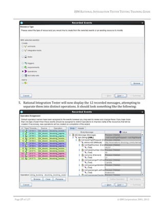 IBM	RATIONAL	INTEGRATION	TESTER	TESTING	TRAINING	GUIDE	
	

	
5. Rational	Integration	Tester	will	now	display	the	12	recorded	messages,	attempting	to	
separate	them	into	distinct	operations.	It	should	look	something	like	the	following:	

	
	
Page	27	of	127																																																																																																																																																																				©	IBM	Corporation	2001,	2013	

 