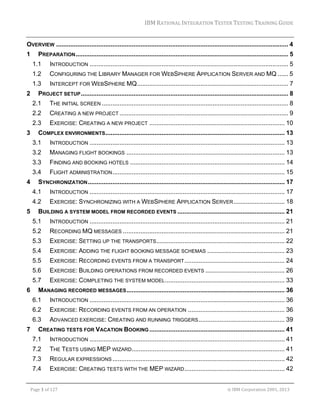 IBM	RATIONAL	INTEGRATION	TESTER	TESTING	TRAINING	GUIDE	
	

OVERVIEW .................................................................................................................................... 4 
1 

PREPARATION ......................................................................................................................... 5 
1.1 
1.2 

CONFIGURING THE LIBRARY MANAGER FOR WEBSPHERE APPLICATION SERVER AND MQ ...... 5 

1.3 
2 

INTRODUCTION ................................................................................................................. 5 
INTERCEPT FOR WEBSPHERE MQ ...................................................................................... 7 

PROJECT SETUP ...................................................................................................................... 8 
2.1 
2.2 

CREATING A NEW PROJECT ................................................................................................ 9 

2.3 
3 

THE INITIAL SCREEN .......................................................................................................... 8 
EXERCISE: CREATING A NEW PROJECT ............................................................................. 10 

COMPLEX ENVIRONMENTS ...................................................................................................... 13 
3.1 
3.2 

MANAGING FLIGHT BOOKINGS .......................................................................................... 13 

3.3 

FINDING AND BOOKING HOTELS ........................................................................................ 14 

3.4 
4 

INTRODUCTION ............................................................................................................... 13 

FLIGHT ADMINISTRATION .................................................................................................. 15 

SYNCHRONIZATION ................................................................................................................ 17 
4.1 
4.2 

5 

INTRODUCTION ............................................................................................................... 17 
EXERCISE: SYNCHRONIZING WITH A WEBSPHERE APPLICATION SERVER ............................. 18 

BUILDING A SYSTEM MODEL FROM RECORDED EVENTS ............................................................. 21 
5.1 
5.2 

RECORDING MQ MESSAGES ............................................................................................ 21 

5.3 

EXERCISE: SETTING UP THE TRANSPORTS ......................................................................... 22 

5.4 

EXERCISE: ADDING THE FLIGHT BOOKING MESSAGE SCHEMAS ............................................ 23 

5.5 

EXERCISE: RECORDING EVENTS FROM A TRANSPORT ......................................................... 24 

5.6 

EXERCISE: BUILDING OPERATIONS FROM RECORDED EVENTS ............................................. 26 

5.7 
6 

INTRODUCTION ............................................................................................................... 21 

EXERCISE: COMPLETING THE SYSTEM MODEL .................................................................... 33 

MANAGING RECORDED MESSAGES .......................................................................................... 36 
6.1 
6.2 

EXERCISE: RECORDING EVENTS FROM AN OPERATION ....................................................... 36 

6.3 
7 

INTRODUCTION ............................................................................................................... 36 
ADVANCED EXERCISE: CREATING AND RUNNING TRIGGERS ................................................. 39 

CREATING TESTS FOR VACATION BOOKING ............................................................................. 41 
7.1 

INTRODUCTION ............................................................................................................... 41 

7.2 

THE TESTS USING MEP WIZARD....................................................................................... 41 

7.3 

REGULAR EXPRESSIONS .................................................................................................. 42 

7.4 

EXERCISE: CREATING TESTS WITH THE MEP WIZARD ......................................................... 42 

	
Page	1	of	127																																																																																																																																																																				©	IBM	Corporation	2001,	2013	

 