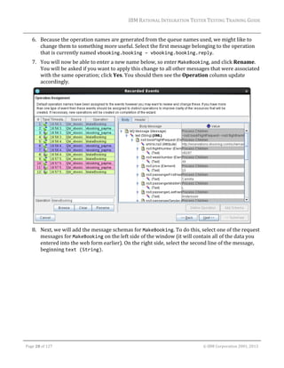 IBM	RATIONAL	INTEGRATION	TESTER	TESTING	TRAINING	GUIDE	
	

6. Because	the	operation	names	are	generated	from	the	queue	names	used,	we	might	like	to	
change	them	to	something	more	useful.	Select	the	first	message	belonging	to	the	operation	
that	is	currently	named	vbooking.booking – vbooking.booking.reply.		
7. You	will	now	be	able	to	enter	a	new	name	below,	so	enter	MakeBooking,	and	click	Rename.	
You	will	be	asked	if	you	want	to	apply	this	change	to	all	other	messages	that	were	associated	
with	the	same	operation;	click	Yes.	You	should	then	see	the	Operation	column	update	
accordingly.	

	
8. Next,	we	will	add	the	message	schemas	for	MakeBooking.	To	do	this,	select	one	of	the	request	
messages	for	MakeBooking	on	the	left	side	of	the	window	(it	will	contain	all	of	the	data	you	
entered	into	the	web	form	earlier).	On	the	right	side,	select	the	second	line	of	the	message,	
beginning	text (String).	

	
Page	28	of	127																																																																																																																																																																				©	IBM	Corporation	2001,	2013	

 