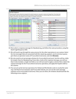 IBM	RATIONAL	INTEGRATION	TESTER	TESTING	TRAINING	GUIDE	
	

	
10. Now	select	a	response	message	for	MakeBooking,	and	follow	the	same	procedure,	using	the	
BookFlightResponse	XSD.	
11. We	will	need	to	go	through	the	same	process	for	the	other	operations	in	our	system.	Select	
the	two	messages	that	are	associated	with	the	vbooking.payment.multinational	queue,	
give	them	an	operation	name	of	ProcessMultinational,	and	click	Rename.	
12. We	also	need	to	set	up	message	schemas	for	ProcessMultinational,	but	this	will	be	a	little	
bit	simpler	than	for	MakeBooking.	If	you	take	a	look	at	the	response	message,	you	will	see	
that	it	only	includes	a	single	text	field,	so	we	will	not	need	to	apply	a	schema	there.	Select	the	
request	message	for	the	ProcessMultinational	operation,	and	apply	the	Payment	XSD	as	
the	schema.	
13. You	can	set	up	the	last	two	operations	for	Global	and	Worldwide	cards	in	exactly	the	same	
way.	Call	them	ProcessGlobal	and	ProcessWorldwide;	you	can	use	the	same	message	
schemas	as	for	ProcessMultinational.	Once	you	are	done,	the	window	should	look	like	the	
following	screen	capture:	

	
Page	30	of	127																																																																																																																																																																				©	IBM	Corporation	2001,	2013	

 