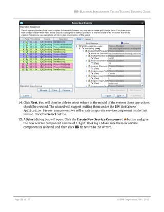 IBM	RATIONAL	INTEGRATION	TESTER	TESTING	TRAINING	GUIDE	
	

	
14. Click	Next.	You	will	then	be	able	to	select	where	in	the	model	of	the	system	these	operations	
should	be	created.	The	wizard	will	suggest	putting	them	under	the	IBM WebSphere 
Application Server component;	we	will	create	a	separate	service	component	inside	that	
instead.	Click	the	Select	button.	
15. A	Select	dialog	box	will	open.	Click	the	Create	New	Service	Component	 	button	and	give	
the	new	service	component	a	name	of	Flight Bookings.	Make	sure	the	new	service	
component	is	selected,	and	then	click	OK	to	return	to	the	wizard.	

	
Page	31	of	127																																																																																																																																																																				©	IBM	Corporation	2001,	2013	

 