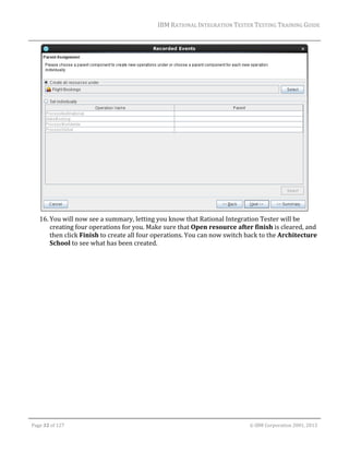 IBM	RATIONAL	INTEGRATION	TESTER	TESTING	TRAINING	GUIDE	
	

	
16. You	will	now	see	a	summary,	letting	you	know	that	Rational	Integration	Tester	will	be	
creating	four	operations	for	you.	Make	sure	that	Open	resource	after	finish	is	cleared,	and	
then	click	Finish	to	create	all	four	operations.	You	can	now	switch	back	to	the	Architecture	
School	to	see	what	has	been	created.	

	
Page	32	of	127																																																																																																																																																																				©	IBM	Corporation	2001,	2013	

 