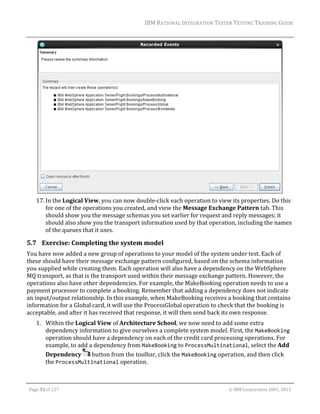 IBM	RATIONAL	INTEGRATION	TESTER	TESTING	TRAINING	GUIDE	
	

	
17. In	the	Logical	View,	you	can	now	double‐click	each	operation	to	view	its	properties.	Do	this	
for	one	of	the	operations	you	created,	and	view	the	Message	Exchange	Pattern	tab.	This	
should	show	you	the	message	schemas	you	set	earlier	for	request	and	reply	messages;	it	
should	also	show	you	the	transport	information	used	by	that	operation,	including	the	names	
of	the	queues	that	it	uses.	

5.7 Exercise:	Completing	the	system	model	
You	have	now	added	a	new	group	of	operations	to	your	model	of	the	system	under	test.	Each	of	
these	should	have	their	message	exchange	pattern	configured,	based	on	the	schema	information	
you	supplied	while	creating	them.	Each	operation	will	also	have	a	dependency	on	the	WebSphere	
MQ	transport,	as	that	is	the	transport	used	within	their	message	exchange	pattern.	However,	the	
operations	also	have	other	dependencies.	For	example,	the	MakeBooking	operation	needs	to	use	a	
payment	processor	to	complete	a	booking.	Remember	that	adding	a	dependency	does	not	indicate	
an	input/output	relationship.	In	this	example,	when	MakeBooking	receives	a	booking	that	contains	
information	for	a	Global	card,	it	will	use	the	ProcessGlobal	operation	to	check	that	the	booking	is	
acceptable,	and	after	it	has	received	that	response,	it	will	then	send	back	its	own	response.	
1. Within	the	Logical	View	of	Architecture	School,	we	now	need	to	add	some	extra	
dependency	information	to	give	ourselves	a	complete	system	model.	First,	the	MakeBooking	
operation	should	have	a	dependency	on	each	of	the	credit	card	processing	operations.	For	
example,	to	add	a	dependency	from	MakeBooking	to	ProcessMultinational,	select	the	Add	
Dependency	 	button	from	the	toolbar,	click	the	MakeBooking	operation,	and	then	click	
the	ProcessMultinational	operation.	
	
Page	33	of	127																																																																																																																																																																				©	IBM	Corporation	2001,	2013	

 