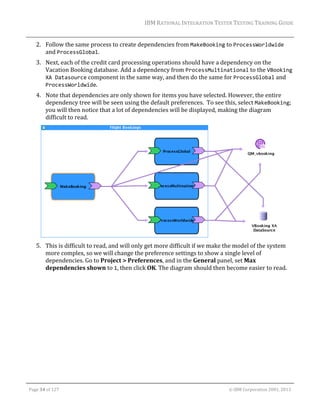 IBM	RATIONAL	INTEGRATION	TESTER	TESTING	TRAINING	GUIDE	
	

2. Follow	the	same	process	to	create	dependencies	from	MakeBooking	to	ProcessWorldwide	
and	ProcessGlobal.	
3. Next,	each	of	the	credit	card	processing	operations	should	have	a	dependency	on	the	
Vacation	Booking	database.	Add	a	dependency	from	ProcessMultinational	to	the	VBooking 
XA Datasource	component	in	the	same	way,	and	then	do	the	same	for	ProcessGlobal	and	
ProcessWorldwide.	
4. Note	that	dependencies	are	only	shown	for	items	you	have	selected.	However,	the	entire	
dependency	tree	will	be	seen	using	the	default	preferences.		To	see	this,	select	MakeBooking;	
you	will	then	notice	that	a	lot	of	dependencies	will	be	displayed,	making	the	diagram	
difficult	to	read.		

	
5. This	is	difficult	to	read,	and	will	only	get	more	difficult	if	we	make	the	model	of	the	system	
more	complex,	so	we	will	change	the	preference	settings	to	show	a	single	level	of	
dependencies.	Go	to	Project	>	Preferences,	and	in	the	General	panel,	set	Max	
dependencies	shown	to	1,	then	click	OK.	The	diagram	should	then	become	easier	to	read.	

	
Page	34	of	127																																																																																																																																																																				©	IBM	Corporation	2001,	2013	

 