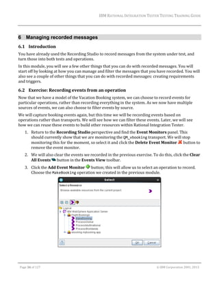 IBM	RATIONAL	INTEGRATION	TESTER	TESTING	TRAINING	GUIDE	
	

6 Managing recorded messages
6.1 Introduction	
You	have	already	used	the	Recording	Studio	to	record	messages	from	the	system	under	test,	and	
turn	those	into	both	tests	and	operations.	
In	this	module,	you	will	see	a	few	other	things	that	you	can	do	with	recorded	messages.	You	will	
start	off	by	looking	at	how	you	can	manage	and	filter	the	messages	that	you	have	recorded.	You	will	
also	see	a	couple	of	other	things	that	you	can	do	with	recorded	messages:	creating	requirements	
and	triggers.		

6.2 Exercise:	Recording	events	from	an	operation		
Now	that	we	have	a	model	of	the	Vacation	Booking	system,	we	can	choose	to	record	events	for	
particular	operations,	rather	than	recording	everything	in	the	system.	As	we	now	have	multiple	
sources	of	events,	we	can	also	choose	to	filter	events	by	source.	
We	will	capture	booking	events	again,	but	this	time	we	will	be	recording	events	based	on	
operations	rather	than	transports.	We	will	see	how	we	can	filter	these	events.	Later,	we	will	see	
how	we	can	reuse	these	events	to	build	other	resources	within	Rational	Integration	Tester.	
1. Return	to	the	Recording	Studio	perspective	and	find	the	Event	Monitors	panel.	This	
should	currently	show	that	we	are	monitoring	the	QM_vbooking	transport.	We	will	stop	
monitoring	this	for	the	moment,	so	select	it	and	click	the	Delete	Event	Monitor	 	button	to	
remove	the	event	monitor.	
2. We	will	also	clear	the	events	we	recorded	in	the	previous	exercise.	To	do	this,	click	the	Clear	
All	Events	 	button	in	the	Events	View	toolbar.	
3. Click	the	Add	Event	Monitor	 	button;	this	will	allow	us	to	select	an	operation	to	record.	
Choose	the	MakeBooking	operation	we	created	in	the	previous	module.	

	
	
Page	36	of	127																																																																																																																																																																				©	IBM	Corporation	2001,	2013	

 