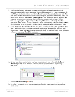 IBM	RATIONAL	INTEGRATION	TESTER	TESTING	TRAINING	GUIDE	
	

4. You	will	now	be	given	the	option	to	choose	to	record	any	of	the	dependencies	of	the	
MakeBooking	operation	at	the	same	time.	You	should	see	that	the	QM_vbooking	transport	is	
available,	as	are	the	other	three	operations.	This	is	because	the	default	behaviour	is	to	show	
only	items	that	MakeBooking	has	a	direct	dependency	on.	Switch	the	radio	button	at	the	top	
of	the	dialog	box	from	Direct	Only	to	Indirect	Only,	and	you	should	see	the	VBooking XA 
DataSource	component	become	available,	while	the	other	dependencies	are	hidden;	
MakeBooking	only	has	a	dependency	on	VBooking XA DataSource	through	the	other	
operations	in	the	project,	rather	than	having	a	direct	connection	to	it.	Finally,	switch	to	Both,	
and	you	should	see	all	recordable	components	that	MakeBooking	has	a	dependency	upon.	
5. Select	the	ProcessMultinational,	ProcessGlobal,	and	ProcessWorldwide	operations.	Note	
that	if	other	operations	had	dependencies	on	the	MakeBooking	operation,	we	could	select	
those	on	the	Parent	References	tab;	as	nothing	depends	on	MakeBooking	in	our	system,	this	
will	not	be	necessary.	Click	OK	to	continue.	

	
6. All	four	operations	created	in	the	previous	exercise	should	now	be	listed	in	the	Event	
Monitors	panel.	If	any	of	them	are	not	listed,	return	to	step	2	and	add	any	missing	
operations.	

	
7. Click	the	Start	Recording	 	button.	
8. Switch	to	your	web	browser	and	submit	another	booking	request,	using	a	Multinational	
credit	card.	
	
Page	37	of	127																																																																																																																																																																				©	IBM	Corporation	2001,	2013	

 