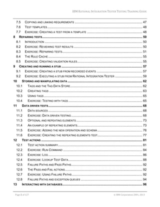 IBM	RATIONAL	INTEGRATION	TESTER	TESTING	TRAINING	GUIDE	
	

7.5 

COPYING AND LINKING REQUIREMENTS ............................................................................. 47 

7.6 

TEST TEMPLATES ............................................................................................................ 48 

7.7 

EXERCISE: CREATING A TEST FROM A TEMPLATE ............................................................... 48 

8 

REPAIRING TESTS .................................................................................................................. 50 
8.1 

INTRODUCTION ............................................................................................................... 50 

8.2 

EXERCISE: REVIEWING TEST RESULTS .............................................................................. 50 

8.3 

EXERCISE: REPAIRING TESTS ........................................................................................... 51 

8.4 

THE RULE CACHE ........................................................................................................... 55 

8.5 

EXERCISE: CREATING VALIDATION RULES .......................................................................... 55 

9 

CREATING AND RUNNING A STUB ............................................................................................ 57 
9.1 

EXERCISE: CREATING A STUB FROM RECORDED EVENTS .................................................... 57 

9.2 

EXERCISE: EXECUTING A STUB FROM RATIONAL INTEGRATION TESTER ............................... 59 

10 

STORING AND MANIPULATING DATA ..................................................................................... 62 

10.1 

TAGS AND THE TAG DATA STORE .................................................................................. 62 

10.2 

CREATING TAGS .......................................................................................................... 63 

10.3 

USING TAGS ................................................................................................................ 65 

10.4 

EXERCISE: TESTING WITH TAGS .................................................................................... 65 

11 

DATA DRIVEN TESTS ........................................................................................................... 68 

11.1 

DATA SOURCES ........................................................................................................... 68 

11.2 

EXERCISE: DATA DRIVEN TESTING ................................................................................. 68 

11.3 

OPTIONAL AND REPEATING ELEMENTS ........................................................................... 73 

11.4 

AN EXAMPLE OF REPEATING ELEMENTS.......................................................................... 73 

11.5 

EXERCISE: ADDING THE NEW OPERATION AND SCHEMA ................................................... 76 

11.6 

EXERCISE: CREATING THE REPEATING ELEMENTS TEST ................................................... 77 

12 

TEST ACTIONS ................................................................................................................... 81 

12.1 

TEST ACTION SUMMARY................................................................................................ 81 

12.2 

EXERCISE: RUN COMMAND .......................................................................................... 84 

12.3 

EXERCISE: LOG ........................................................................................................... 86 

12.4 

EXERCISE: LOOKUP TEST DATA .................................................................................... 88 

12.5 

FAILURE PATHS AND PASS PATHS................................................................................. 92 

12.6 

THE PASS AND FAIL ACTIONS ........................................................................................ 92 

12.7 

EXERCISE: USING FAILURE PATHS ................................................................................ 92 

12.8 

FAILURE PATHS AND EXCEPTION QUEUES ...................................................................... 94 

13 

INTERACTING WITH DATABASES........................................................................................... 96 

	
Page	2	of	127																																																																																																																																																																				©	IBM	Corporation	2001,	2013	

 