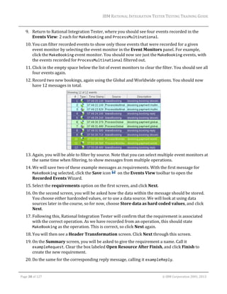 IBM	RATIONAL	INTEGRATION	TESTER	TESTING	TRAINING	GUIDE	
	

9. Return	to	Rational	Integration	Tester,	where	you	should	see	four	events	recorded	in	the	
Events	View:	2	each	for	MakeBooking	and	ProcessMultinational.	
10. You	can	filter	recorded	events	to	show	only	those	events	that	were	recorded	for	a	given	
event	monitor	by	selecting	the	event	monitor	in	the	Event	Monitors	panel.	For	example,	
click	the	MakeBooking	event	monitor.	You	should	now	see	just	the	MakeBooking	events,	with	
the	events	recorded	for	ProcessMultinational	filtered	out.		
11. Click	in	the	empty	space	below	the	list	of	event	monitors	to	clear	the	filter.	You	should	see	all	
four	events	again.		
12. Record	two	new	bookings,	again	using	the	Global	and	Worldwide	options.	You	should	now	
have	12	messages	in	total.	

	
13. Again,	you	will	be	able	to	filter	by	source.	Note	that	you	can	select	multiple	event	monitors	at	
the	same	time	when	filtering,	to	show	messages	from	multiple	operations.		
14. We	will	save	two	of	these	example	messages	as	requirements.	With	the	first	message	for	
MakeBooking	selected,	click	the	Save	icon	 		on	the	Events	View	toolbar	to	open	the	
Recorded	Events	Wizard.		
15. Select	the	requirements	option	on	the	first	screen,	and	click	Next.	
16. On	the	second	screen,	you	will	be	asked	how	the	data	within	the	message	should	be	stored.	
You	choose	either	hardcoded	values,	or	to	use	a	data	source.	We	will	look	at	using	data	
sources	later	in	the	course,	so	for	now,	choose	Store	data	as	hard	coded	values,	and	click	
Next.	
17. Following	this,	Rational	Integration	Tester	will	confirm	that	the	requirement	is	associated	
with	the	correct	operation.	As	we	have	recorded	from	an	operation,	this	should	state	
MakeBooking	as	the	operation.	This	is	correct,	so	click	Next	again.	
18. You	will	then	see	a	Header	Transformation	screen.	Click	Next	through	this	screen.	
19. On	the	Summary	screen,	you	will	be	asked	to	give	the	requirement	a	name.	Call	it	
exampleRequest.	Clear	the	box	labeled	Open	Resource	After	Finish,	and	click	Finish	to	
create	the	new	requirement.	
20. Do	the	same	for	the	corresponding	reply	message,	calling	it	exampleReply.	
	
Page	38	of	127																																																																																																																																																																				©	IBM	Corporation	2001,	2013	

 