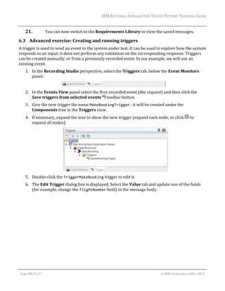 IBM	RATIONAL	INTEGRATION	TESTER	TESTING	TRAINING	GUIDE	
	

21.

You	can	now	switch	to	the	Requirements	Library	to	view	the	saved	messages.	

6.3 Advanced	exercise:	Creating	and	running	triggers	
A	trigger	is	used	to	send	an	event	to	the	system	under	test.	It	can	be	used	to	explore	how	the	system	
responds	to	an	input;	it	does	not	perform	any	validation	on	the	corresponding	response.	Triggers	
can	be	created	manually,	or	from	a	previously	recorded	event.	In	our	example,	we	will	use	an	
existing	event.	
1. In	the	Recording	Studio	perspective,	select	the	Triggers	tab,	below	the	Event	Monitors	
panel:	
	
2. In	the	Events	View	panel	select	the	first	recorded	event	(the	request)	and	then	click	the	
Save	triggers	from	selected	events	 	toolbar	button.	
3. Give	the	new	trigger	the	name	MakeBookingTrigger	;	it	will	be	created	under	the	
Components	tree	in	the	Triggers	view.	
4. If	necessary,	expand	the	tree	to	show	the	new	trigger	(expand	each	node,	or	click	 	to	
expand	all	nodes).	

	
5. Double‐click	the	TriggerMakeBooking	trigger	to	edit	it.	
6. The	Edit	Trigger	dialog	box	is	displayed.	Select	the	Value	tab	and	update	one	of	the	fields	
(for	example,	change	the	flightNumber	field)	in	the	message	body.	

	
Page	39	of	127																																																																																																																																																																				©	IBM	Corporation	2001,	2013	

 