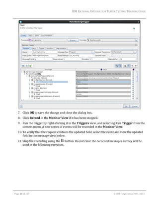 IBM	RATIONAL	INTEGRATION	TESTER	TESTING	TRAINING	GUIDE	
	

	
7. Click	OK	to	save	the	change	and	close	the	dialog	box.	
8. Click	Record	in	the	Monitor	View	if	it	has	been	stopped.	
9. Run	the	trigger	by	right‐clicking	it	in	the	Triggers	view,	and	selecting	Run	Trigger	from	the	
context	menu.	A	new	series	of	events	will	be	recorded	in	the	Monitor	View.	
10. To	verify	that	the	request	contains	the	updated	field,	select	the	event	and	view	the	updated	
field	in	the	message	view	below.	
11. Stop	the	recording	using	the	 	button.	Do	not	clear	the	recorded	messages	as	they	will	be	
used	in	the	following	exercises.	

	
Page	40	of	127																																																																																																																																																																				©	IBM	Corporation	2001,	2013	

 