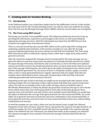 IBM	RATIONAL	INTEGRATION	TESTER	TESTING	TRAINING	GUIDE	
	

7 Creating tests for Vacation Booking
7.1 Introduction	
In	the	Platform	modules,	you	created	two	simple	tests	for	the	addNumbers	service.	In	this	module,	
you	will	create	tests	for	the	Vacation	Booking	system.	You	will	see	some	new	methods	of	creating	
tests:	The	first	uses	the	Message	Exchange	Pattern	(MEP),	while	the	second	makes	use	of	templates.	

7.2 The	Tests	using	MEP	wizard	
Previously,	you	used	the	Test	using	MEP	wizard.	This	helped	you	build	one	of	your	first	tests	by	
providing	the	information	required	to	send	messages	to	the	service,	as	well	as	providing	the	
appropriate	message	structures.	All	of	this	information	was	taken	from	the	MEP	that	you	had	
created	in	the	Logical	View	of	Architecture	School.	
There	is	a	second	wizard	that	also	uses	the	MEP,	which	can	be	used	to	help	with	creating	tests	
containing	randomly‐generated	data.	In	the	previous	example	you	saw,	after	the	message	
structures	had	been	generated,	the	actual	contents	of	each	field	were	left	blank.	The	Tests	using	
MEP	wizard	(note	that	it	is	labeled	for	a	group	of	tests,	rather	than	a	single	test)	can	be	used	to	
generate	such	tests.	
After	the	wizard	has	analyzed	the	message	structure	being	used	for	the	input	message,	you	are	
given	the	option	to	state	how	many	times	any	optional	or	repeating	elements	should	occur	within	
the	input	message.	Previously,	all	elements	only	occurred	once,	or	not	at	all	if	they	were	optional	
and	you	had	chosen	to	leave	out	all	optional	elements.	Here,	you	have	much	more	control	over	each	
part	of	the	message.	Following	that,	you	will	be	given	the	option	of	stating	how	the	content	of	each	
element	should	be	generated.	You	can	choose	to	leave	it	completely	random,	supply	a	constant	
value,	or	have	a	value	generated	based	on	a	regular	expression	that	you	supply.	Note	that	any	
random	values	will	be	fixed	to	those	values	after	the	generation	of	the	test;	they	will	not	be	
randomly	generated	with	each	execution	of	the	test.		
Depending	on	the	type	of	data	in	the	field,	you	might	also	be	provided	with	other	options.	In	the	
training	example,	the	most	important	of	those	options	deals	with	fields	that	contain	enumerated	
values.	You	will	see	an	example	of	this	in	the	credit	card	type,	which	can	hold	the	value	of	
Worldwide,	Multinational,	or	Global.	By	default,	the	generation	of	data	for	this	type	is	set	to	Iterate	
Enum,	which	means	that	a	test	will	be	generated	for	each	value	of	this	field,	giving	you	three	
separate	tests,	each	with	their	own	data.	If	there	were	multiple	enumerated	fields,	you	would	have	
the	option	to	determine	the	coverage	of	the	generated	tests	over	the	enumerated	fields.	You	could	
either	try	to	generate	tests	that	covered	each	and	every	combination	of	any	enumerated	fields,	or	
just	to	generate	tests	that	covered	all	values	of	each	enumerated	field	at	least	once,	without	taking	
combinations	into	account.	
As	with	the	example	you	saw	earlier,	where	you	saw	the	wizard	create	a	single	test,	Rational	
Integration	Tester	does	not	know	what	the	values	contained	by	the	response	message	should	be.	As	
with	that	example,	the	Tests	using	MEP	wizard	will	also	leave	any	fields	in	the	response	message	
blank,	to	be	edited	by	the	user.	Previously,	you	edited	these	fields.	In	this	example,	you	will	leave	
the	response	message	for	now,	and	later	overwrite	the	message	with	data	taken	from	the	live	
system.	
	
Page	41	of	127																																																																																																																																																																				©	IBM	Corporation	2001,	2013	

 
