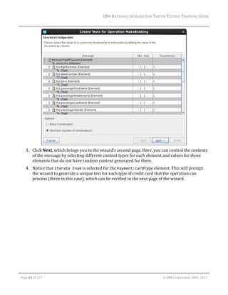 IBM	RATIONAL	INTEGRATION	TESTER	TESTING	TRAINING	GUIDE	
	

	
3. Click	Next,	which	brings	you	to	the	wizard’s	second	page.	Here,	you	can	control	the	contents	
of	the	message	by	selecting	different	content	types	for	each	element	and	values	for	those	
elements	that	do	not	have	random	content	generated	for	them.		
4. Notice	that	Iterate Enum	is	selected	for	the	Payment:cardType	element.	This	will	prompt	
the	wizard	to	generate	a	unique	test	for	each	type	of	credit	card	that	the	operation	can	
process	(three	in	this	case),	which	can	be	verified	in	the	next	page	of	the	wizard.	
	

	
Page	43	of	127																																																																																																																																																																				©	IBM	Corporation	2001,	2013	

 