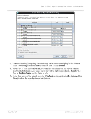IBM	RATIONAL	INTEGRATION	TESTER	TESTING	TRAINING	GUIDE	
	

	
	
5. Instead	of	allowing	completely	random	strings	for	all	fields,	we	are	going	to	edit	some	of	
them.	Set	the	flightNumber	field	to	a	constant,	with	a	value	of	VB100.	
6. For	the	price	and	weekNumber	fields,	we	will	allow	random	values,	but	we	will	set	some	
constraints.	In	both	cases,	we	would	like	to	have	a	two	digit	number.	Set	the	Type	for	the	
field	to	Random	Regex,	and	the	Value	to	dd		
7. In	the	final	screen	of	the	wizard,	go	to	the	With	Tests	section,	and	select	Do	Nothing.	Click	
Finish	to	close	the	wizard	and	generate	the	tests.	

	
Page	44	of	127																																																																																																																																																																				©	IBM	Corporation	2001,	2013	

 