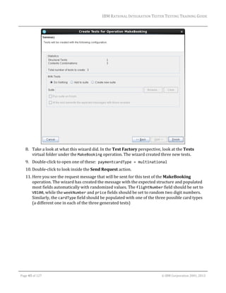 IBM	RATIONAL	INTEGRATION	TESTER	TESTING	TRAINING	GUIDE	
	

	
8. Take	a	look	at	what	this	wizard	did.	In	the	Test	Factory	perspective,	look	at	the	Tests	
virtual	folder	under	the	MakeBooking	operation.	The	wizard	created	three	new	tests.		
9. Double‐click	to	open	one	of	these:		paymentcardType = multinational		
10. Double‐click	to	look	inside	the	Send	Request	action.	
11. Here	you	see	the	request	message	that	will	be	sent	for	this	test	of	the	MakeBooking	
operation.	The	wizard	has	created	the	message	with	the	expected	structure	and	populated	
most	fields	automatically	with	randomized	values.	The	flightNumber	field	should	be	set	to	
VB100,	while	the	weekNumber	and	price	fields	should	be	set	to	random	two	digit	numbers.	
Similarly,	the	cardType	field	should	be	populated	with	one	of	the	three	possible	card	types	
(a	different	one	in	each	of	the	three	generated	tests)	

	
Page	45	of	127																																																																																																																																																																				©	IBM	Corporation	2001,	2013	

 