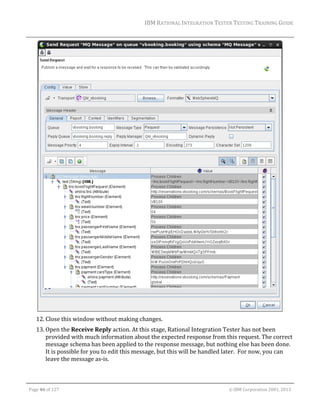 IBM	RATIONAL	INTEGRATION	TESTER	TESTING	TRAINING	GUIDE	
	

	
12. Close	this	window	without	making	changes.	
13. Open	the	Receive	Reply	action.	At	this	stage,	Rational	Integration	Tester	has	not	been	
provided	with	much	information	about	the	expected	response	from	this	request.	The	correct	
message	schema	has	been	applied	to	the	response	message,	but	nothing	else	has	been	done.	
It	is	possible	for	you	to	edit	this	message,	but	this	will	be	handled	later.		For	now,	you	can	
leave	the	message	as‐is.		
	
Page	46	of	127																																																																																																																																																																				©	IBM	Corporation	2001,	2013	

 